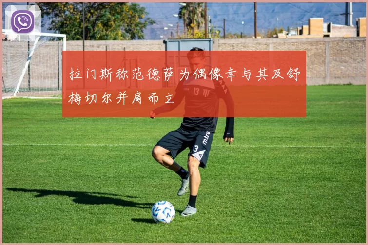 拉门斯称范德萨为偶像幸与其及舒梅切尔并肩而立