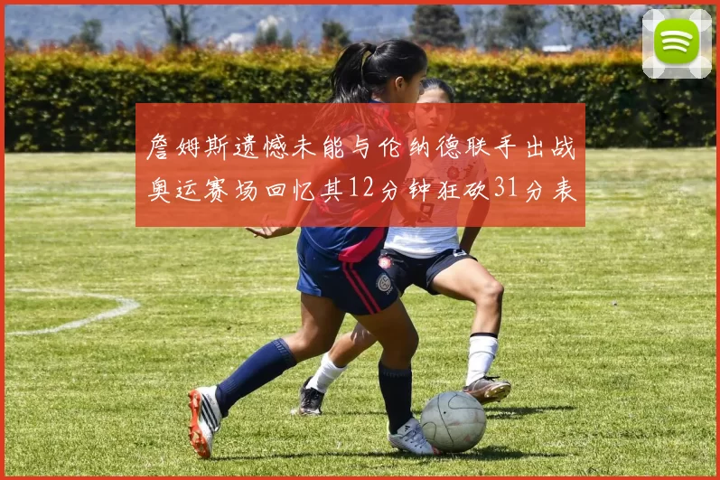 詹姆斯遗憾未能与伦纳德联手出战奥运赛场回忆其12分钟狂砍31分表现