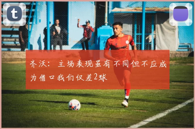 齐沃：主场表现虽有不同但不应成为借口我们仅差2球
