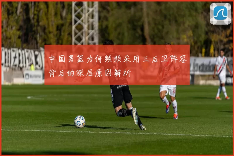 中国男篮为何频频采用三后卫阵容背后的深层原因解析