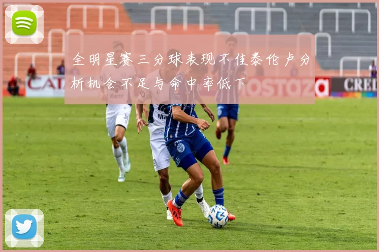 全明星赛三分球表现不佳泰伦卢分析机会不足与命中率低下