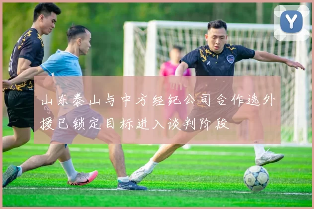 山东泰山与中方经纪公司合作选外援已锁定目标进入谈判阶段