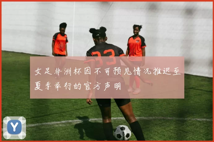 女足非洲杯因不可预见情况推迟至夏季举行的官方声明