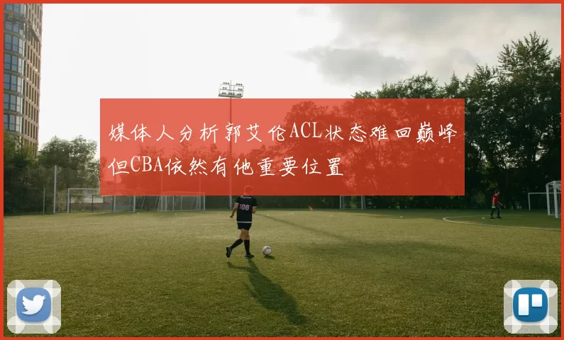 媒体人分析郭艾伦ACL状态难回巅峰但CBA依然有他重要位置