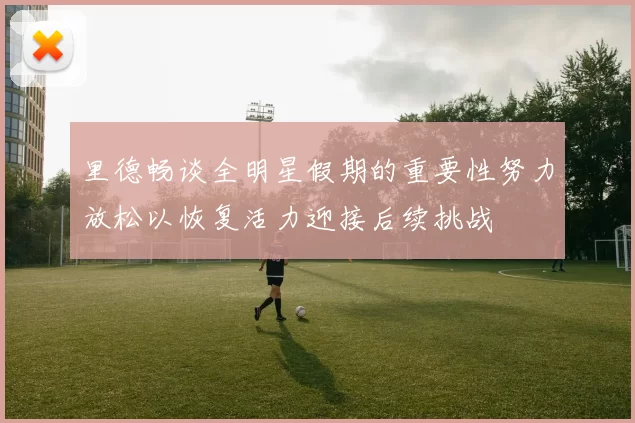 里德畅谈全明星假期的重要性努力放松以恢复活力迎接后续挑战