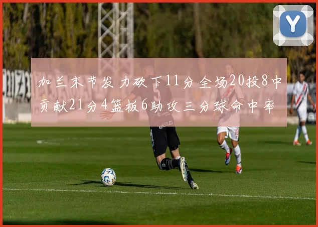 加兰末节发力砍下11分全场20投8中贡献21分4篮板6助攻三分球命中率高达375
