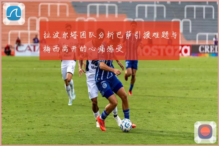 拉波尔塔团队分析巴萨引援难题与梅西离开的心痛感受