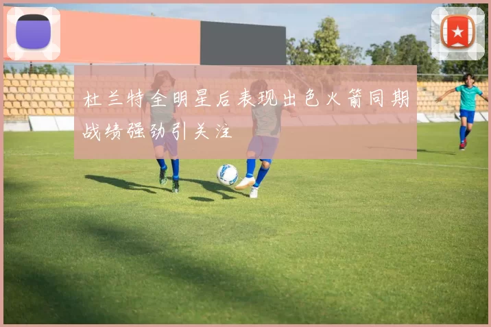 杜兰特全明星后表现出色火箭同期战绩强劲引关注