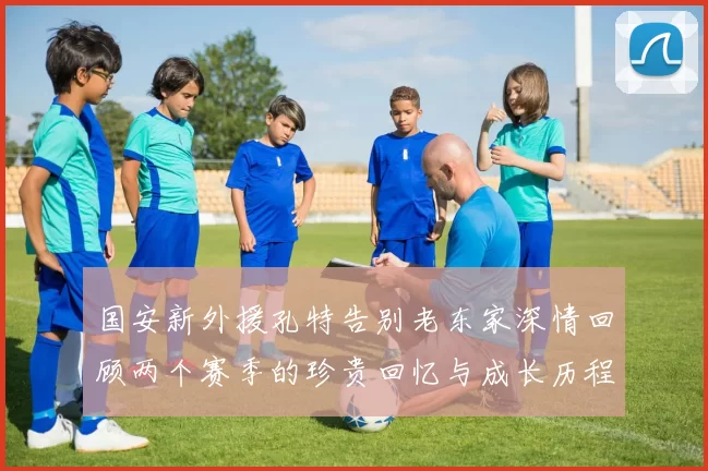 国安新外援孔特告别老东家深情回顾两个赛季的珍贵回忆与成长历程