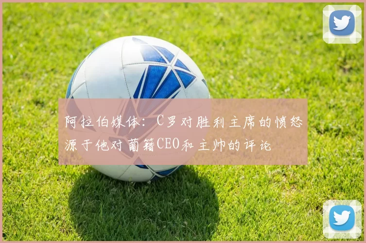 阿拉伯媒体：C罗对胜利主席的愤怒源于他对葡籍CEO和主帅的评论