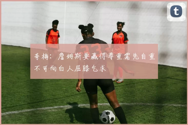 夸梅：詹姆斯要赢得尊重需先自重不可向白人屈膝乞求