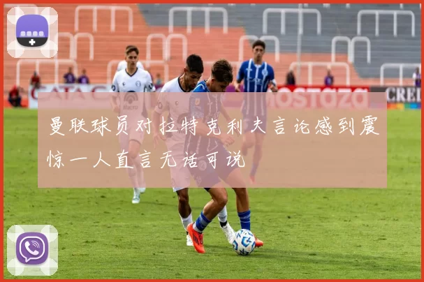 曼联球员对拉特克利夫言论感到震惊一人直言无话可说